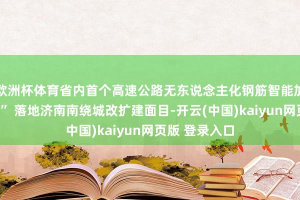 欧洲杯体育省内首个高速公路无东说念主化钢筋智能加工“黑灯工场” 落地济南南绕城改扩建面目-开云(中国)kaiyun网页版 登录入口