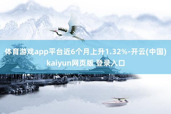 体育游戏app平台近6个月上升1.32%-开云(中国)kaiyun网页版 登录入口