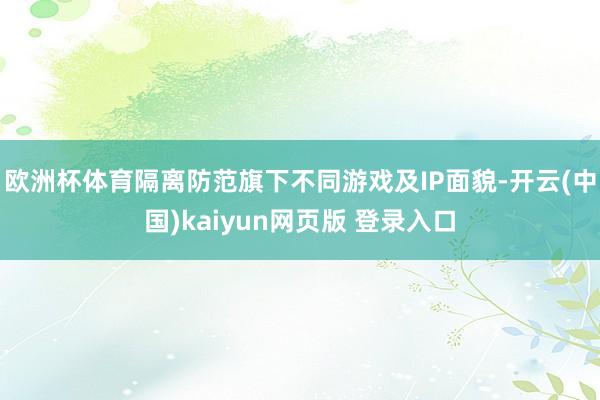 欧洲杯体育隔离防范旗下不同游戏及IP面貌-开云(中国)kaiyun网页版 登录入口