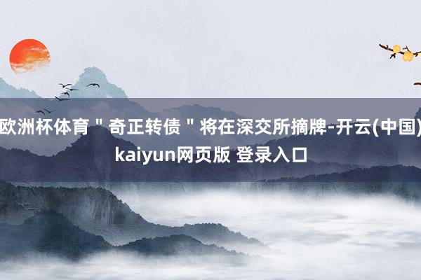 欧洲杯体育＂奇正转债＂将在深交所摘牌-开云(中国)kaiyun网页版 登录入口