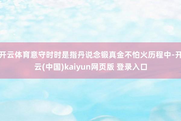 开云体育意守时时是指丹说念锻真金不怕火历程中-开云(中国)kaiyun网页版 登录入口