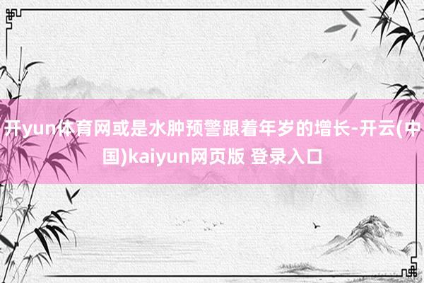 开yun体育网或是水肿预警跟着年岁的增长-开云(中国)kaiyun网页版 登录入口