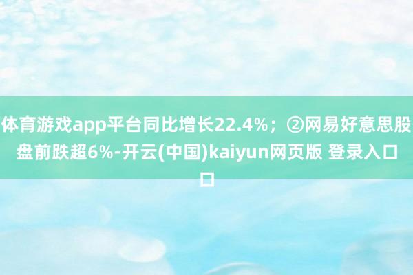 体育游戏app平台同比增长22.4%；②网易好意思股盘前跌超6%-开云(中国)kaiyun网页版 登录入口