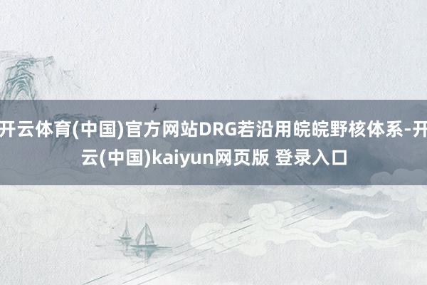 开云体育(中国)官方网站DRG若沿用皖皖野核体系-开云(中国)kaiyun网页版 登录入口