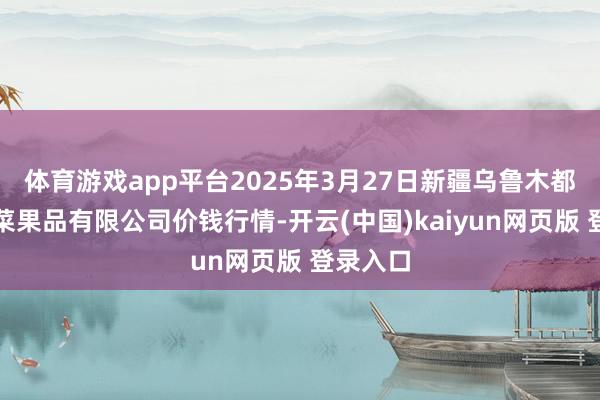 体育游戏app平台2025年3月27日新疆乌鲁木都凌庆蔬菜果品有限公司价钱行情-开云(中国)kaiyun网页版 登录入口
