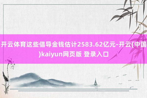 开云体育这些倡导金钱估计2583.62亿元-开云(中国)kaiyun网页版 登录入口
