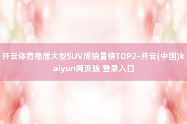 开云体育稳居大型SUV周销量榜TOP2-开云(中国)kaiyun网页版 登录入口