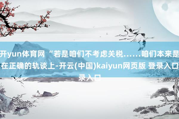 开yun体育网 “若是咱们不考虑关税……咱们本来是在正确的轨谈上-开云(中国)kaiyun网页版 登录入口