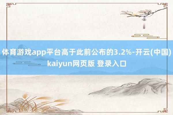 体育游戏app平台高于此前公布的3.2%-开云(中国)kaiyun网页版 登录入口