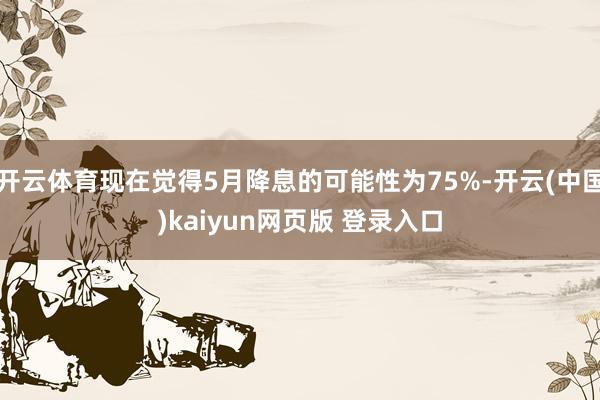 开云体育现在觉得5月降息的可能性为75%-开云(中国)kaiyun网页版 登录入口