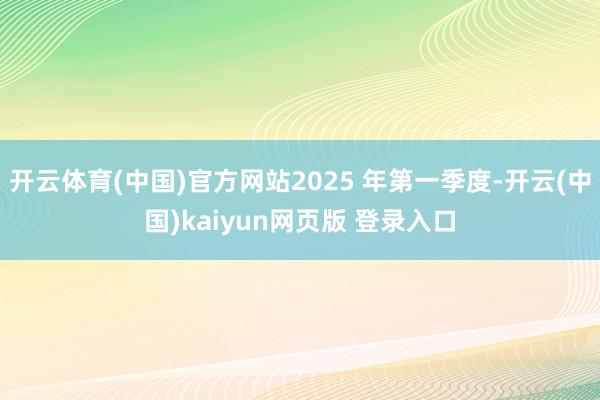 开云体育(中国)官方网站2025 年第一季度-开云(中国)kaiyun网页版 登录入口