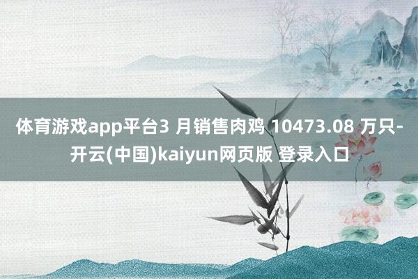 体育游戏app平台3 月销售肉鸡 10473.08 万只-开云(中国)kaiyun网页版 登录入口