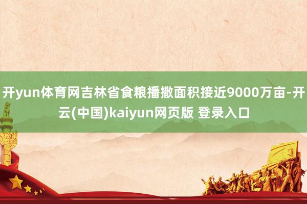 开yun体育网吉林省食粮播撒面积接近9000万亩-开云(中国)kaiyun网页版 登录入口