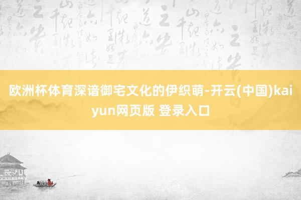 欧洲杯体育深谙御宅文化的伊织萌-开云(中国)kaiyun网页版 登录入口