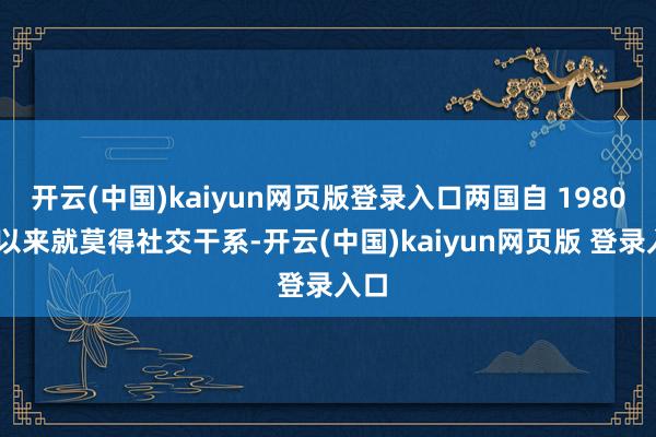 开云(中国)kaiyun网页版登录入口两国自 1980 年以来就莫得社交干系-开云(中国)kaiyun网页版 登录入口