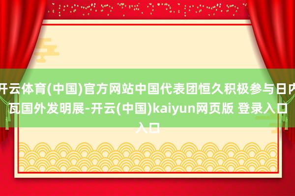 开云体育(中国)官方网站中国代表团恒久积极参与日内瓦国外发明展-开云(中国)kaiyun网页版 登录入口