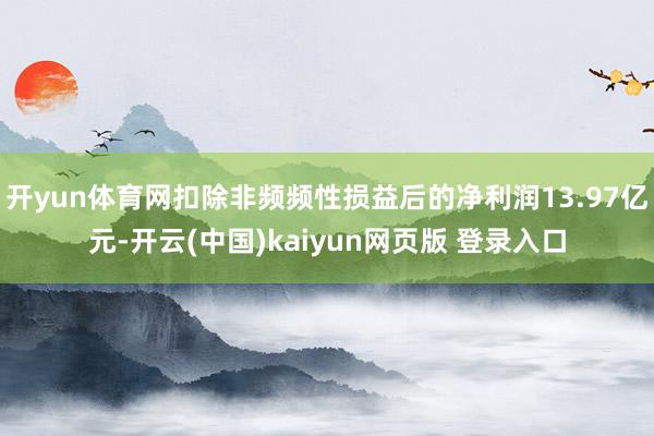 开yun体育网扣除非频频性损益后的净利润13.97亿元-开云(中国)kaiyun网页版 登录入口