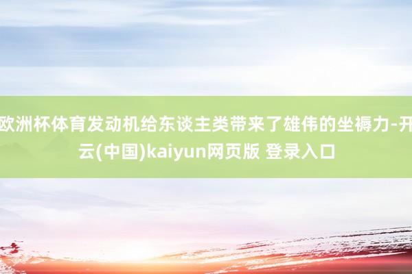 欧洲杯体育发动机给东谈主类带来了雄伟的坐褥力-开云(中国)kaiyun网页版 登录入口