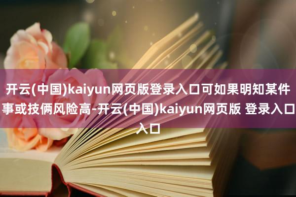 开云(中国)kaiyun网页版登录入口可如果明知某件事或技俩风险高-开云(中国)kaiyun网页版 登录入口