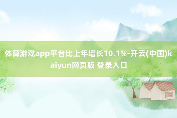 体育游戏app平台比上年增长10.1%-开云(中国)kaiyun网页版 登录入口