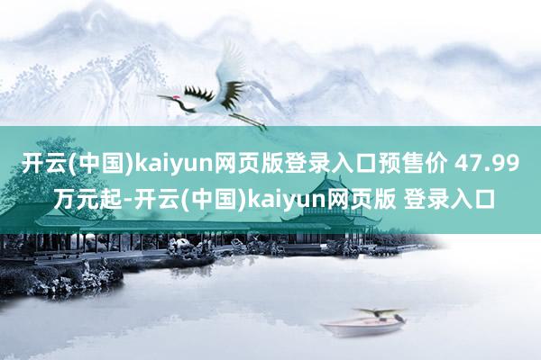 开云(中国)kaiyun网页版登录入口预售价 47.99 万元起-开云(中国)kaiyun网页版 登录入口