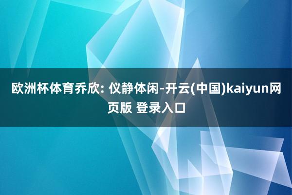 欧洲杯体育乔欣: 仪静体闲-开云(中国)kaiyun网页版 登录入口