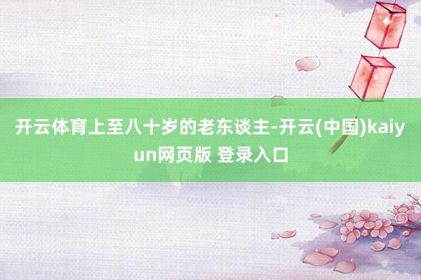 开云体育上至八十岁的老东谈主-开云(中国)kaiyun网页版 登录入口
