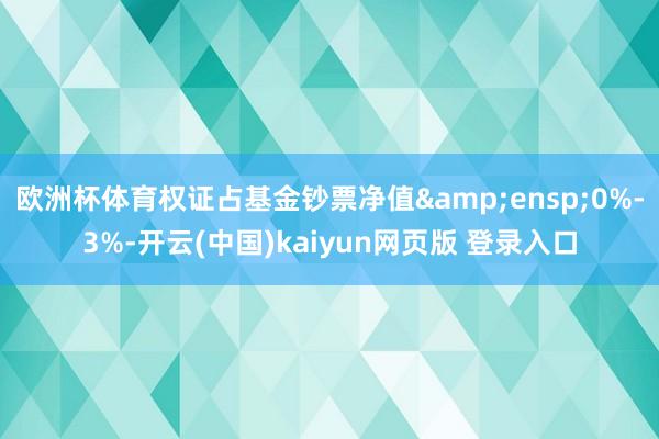 欧洲杯体育权证占基金钞票净值 0%-3%-开云(中国)kaiyun网页版 登录入口