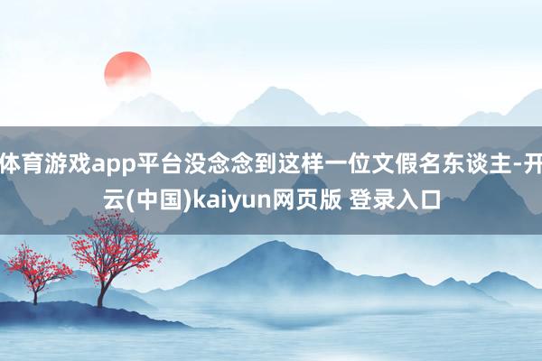 体育游戏app平台没念念到这样一位文假名东谈主-开云(中国)kaiyun网页版 登录入口