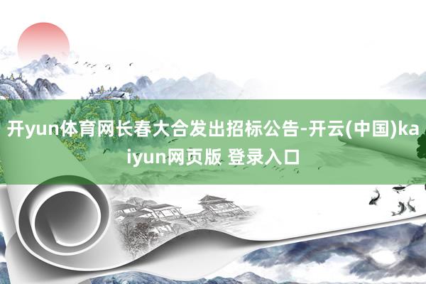 开yun体育网长春大合发出招标公告-开云(中国)kaiyun网页版 登录入口