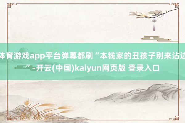 体育游戏app平台弹幕都刷“本钱家的丑孩子别来沾边”-开云(中国)kaiyun网页版 登录入口