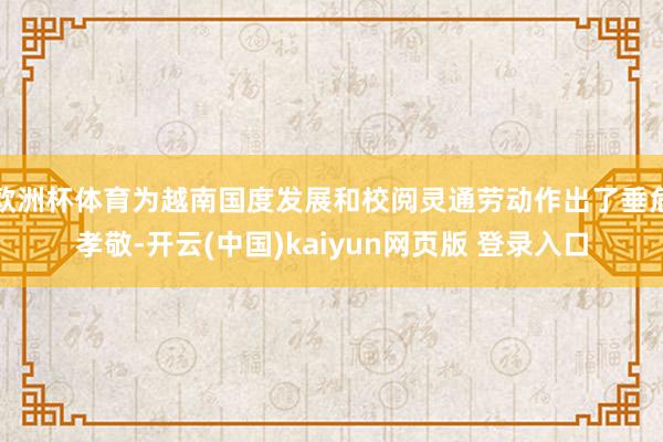 欧洲杯体育为越南国度发展和校阅灵通劳动作出了垂危孝敬-开云(中国)kaiyun网页版 登录入口