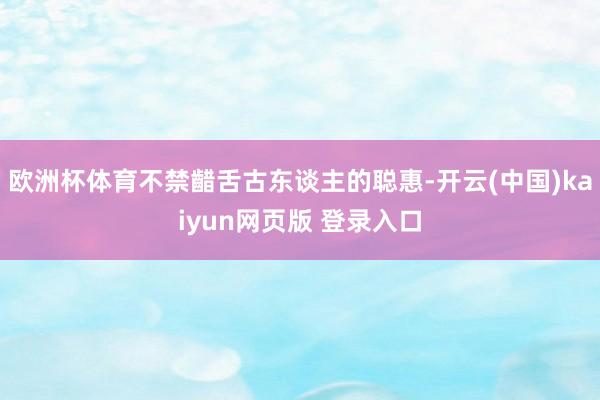 欧洲杯体育不禁齰舌古东谈主的聪惠-开云(中国)kaiyun网页版 登录入口