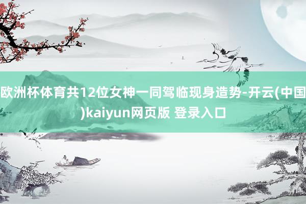 欧洲杯体育共12位女神一同驾临现身造势-开云(中国)kaiyun网页版 登录入口
