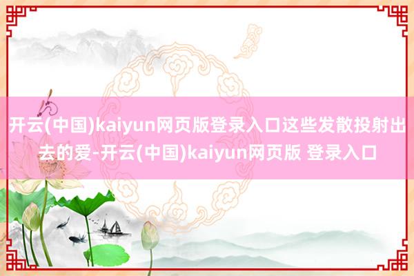 开云(中国)kaiyun网页版登录入口这些发散投射出去的爱-开云(中国)kaiyun网页版 登录入口