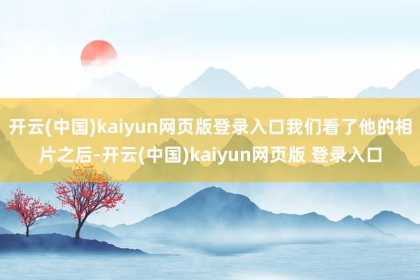 开云(中国)kaiyun网页版登录入口我们看了他的相片之后-开云(中国)kaiyun网页版 登录入口