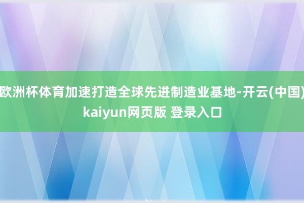 欧洲杯体育加速打造全球先进制造业基地-开云(中国)kaiyun网页版 登录入口