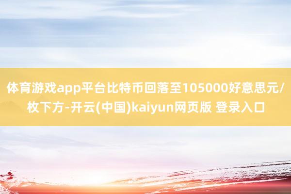 体育游戏app平台比特币回落至105000好意思元/枚下方-开云(中国)kaiyun网页版 登录入口