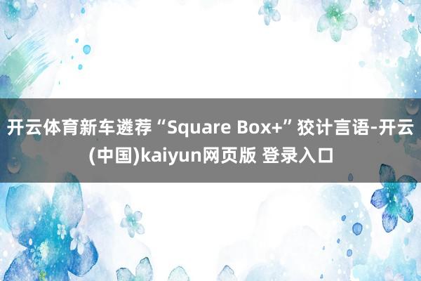 开云体育新车遴荐“Square Box+”狡计言语-开云(中国)kaiyun网页版 登录入口