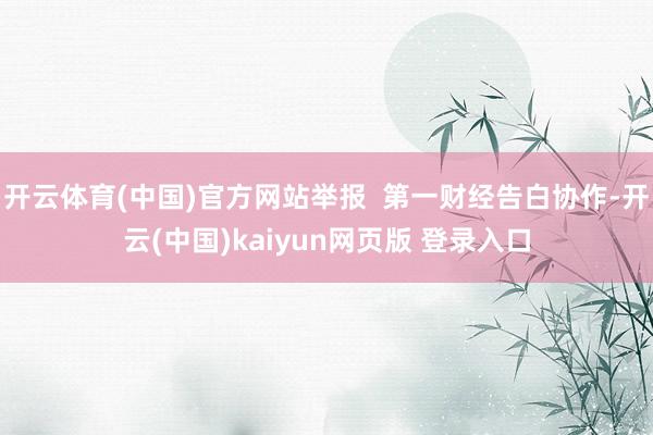 开云体育(中国)官方网站举报  第一财经告白协作-开云(中国)kaiyun网页版 登录入口