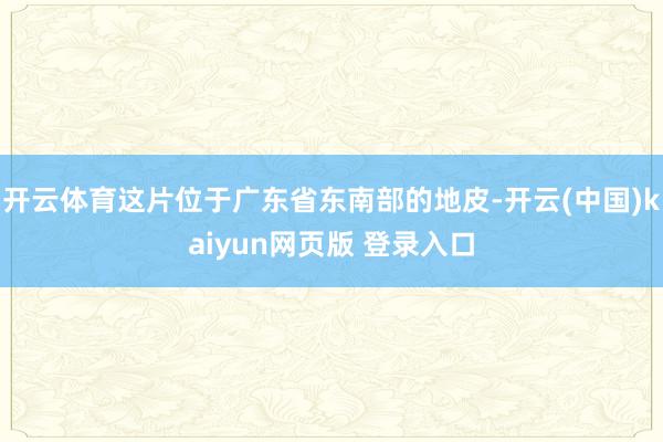 开云体育这片位于广东省东南部的地皮-开云(中国)kaiyun网页版 登录入口