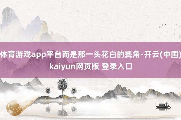 体育游戏app平台而是那一头花白的鬓角-开云(中国)kaiyun网页版 登录入口