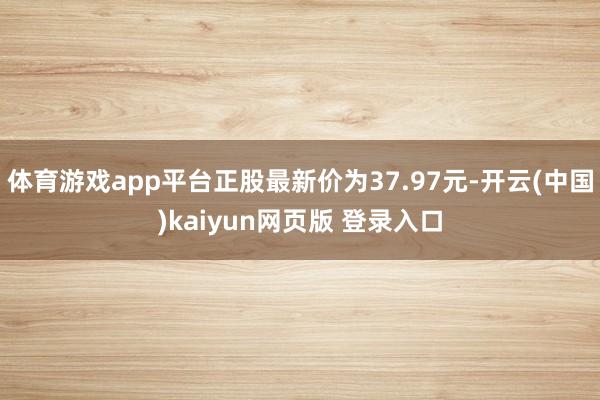 体育游戏app平台正股最新价为37.97元-开云(中国)kaiyun网页版 登录入口