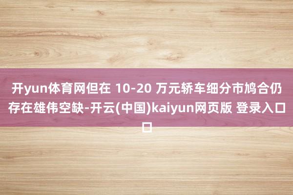 开yun体育网但在 10-20 万元轿车细分市鸠合仍存在雄伟空缺-开云(中国)kaiyun网页版 登录入口