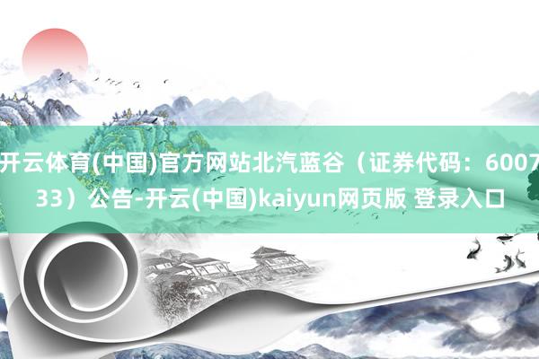 开云体育(中国)官方网站北汽蓝谷（证券代码：600733）公告-开云(中国)kaiyun网页版 登录入口