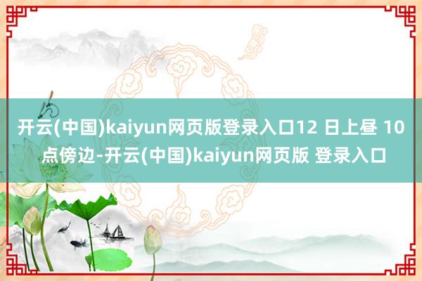 开云(中国)kaiyun网页版登录入口12 日上昼 10 点傍边-开云(中国)kaiyun网页版 登录入口