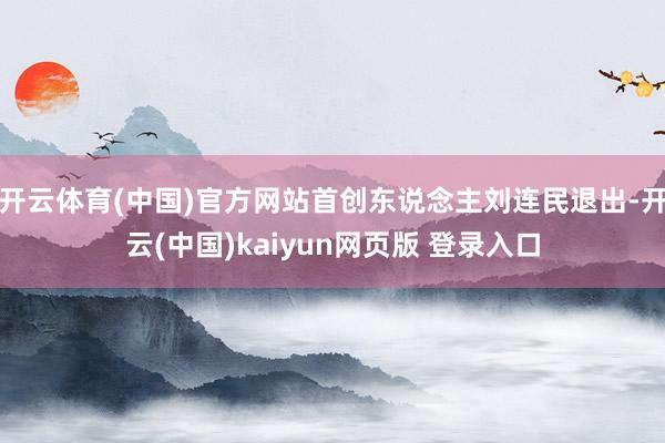 开云体育(中国)官方网站首创东说念主刘连民退出-开云(中国)kaiyun网页版 登录入口