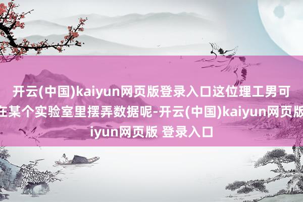 开云(中国)kaiyun网页版登录入口这位理工男可能当今正在某个实验室里摆弄数据呢-开云(中国)kaiyun网页版 登录入口