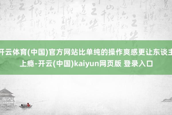 开云体育(中国)官方网站比单纯的操作爽感更让东谈主上瘾-开云(中国)kaiyun网页版 登录入口