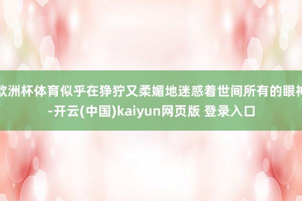 欧洲杯体育似乎在狰狞又柔媚地迷惑着世间所有的眼神-开云(中国)kaiyun网页版 登录入口
